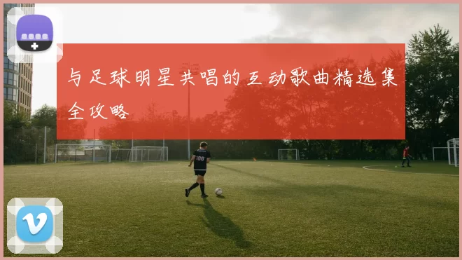 与足球明星共唱的互动歌曲精选集全攻略