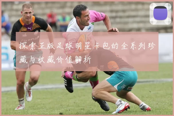 探索正版足球明星卡包的全系列珍藏与收藏价值解析