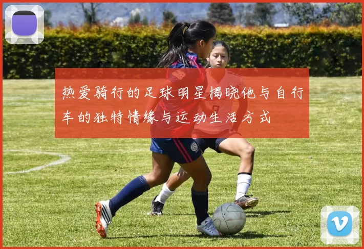 热爱骑行的足球明星揭晓他与自行车的独特情缘与运动生活方式