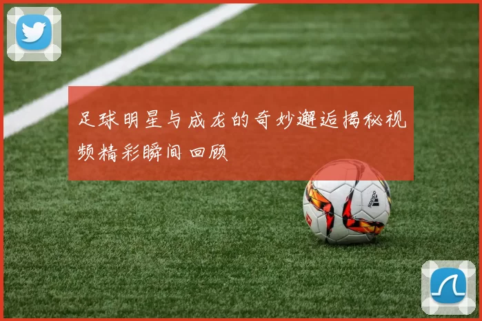 足球明星与成龙的奇妙邂逅揭秘视频精彩瞬间回顾