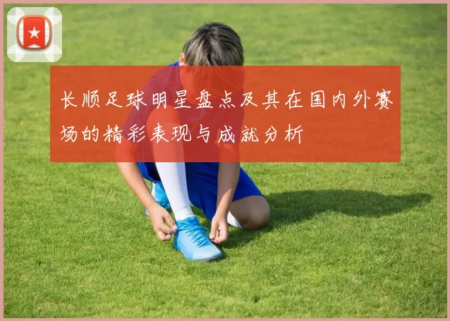 长顺足球明星盘点及其在国内外赛场的精彩表现与成就分析