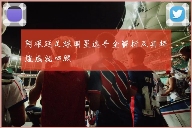 阿根廷足球明星选手全解析及其辉煌成就回顾