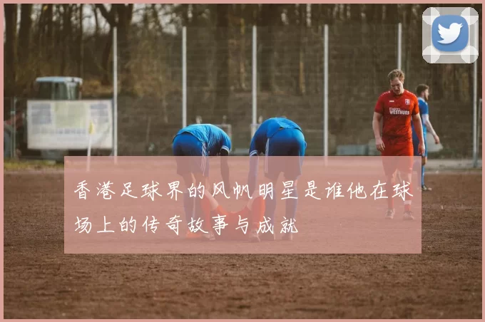 香港足球界的风帆明星是谁他在球场上的传奇故事与成就