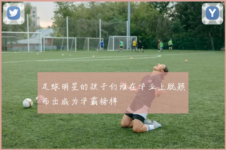 足球明星的孩子们谁在学业上脱颖而出成为学霸榜样