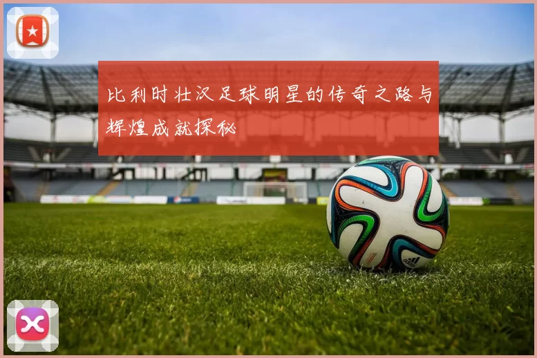 比利时壮汉足球明星的传奇之路与辉煌成就探秘